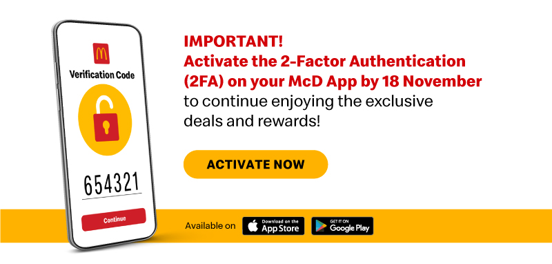 Activate the 2-Factor Authentication (2FA) on your McD App by 18 November to continue enjoying the exclusive deals and rewards!